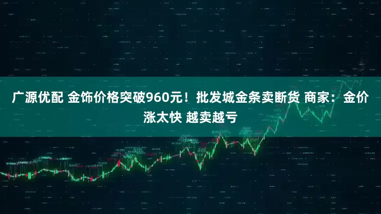 广源优配 金饰价格突破960元！批发城金条卖断货 商家：金价涨太快 越卖越亏