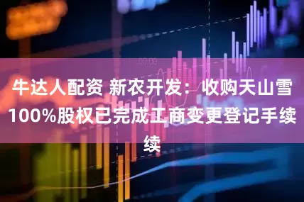 牛达人配资 新农开发：收购天山雪100%股权已完成工商变更登记手续