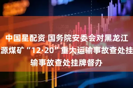 中国星配资 国务院安委会对黑龙江鸡西坤源煤矿“12·20”重大运输事故查处挂牌督办