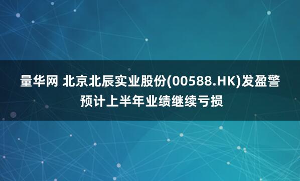 量华网 北京北辰实业股份(00588.HK)发盈警 预计上半年业绩继续亏损