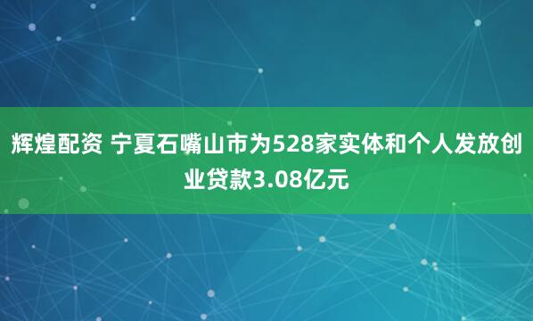 辉煌配资 宁夏石嘴山市为528家实体和个人发放创业贷款3.08亿元