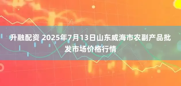 升融配资 2025年7月13日山东威海市农副产品批发市场价格行情