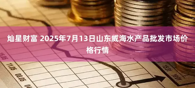 灿星财富 2025年7月13日山东威海水产品批发市场价格行情