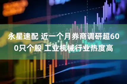 永星速配 近一个月券商调研超600只个股 工业机械行业热度高