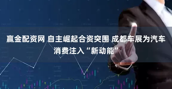 赢金配资网 自主崛起合资突围 成都车展为汽车消费注入“新动能”