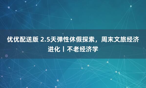 优优配送版 2.5天弹性休假探索，周末文旅经济进化丨不老经济学