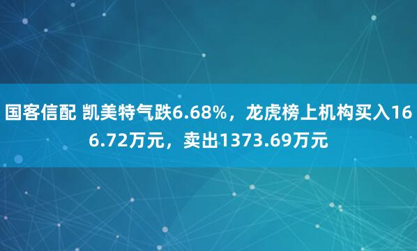 国客信配 凯美特气跌6.68%，龙虎榜上机构买入166.72万元，卖出1373.69万元