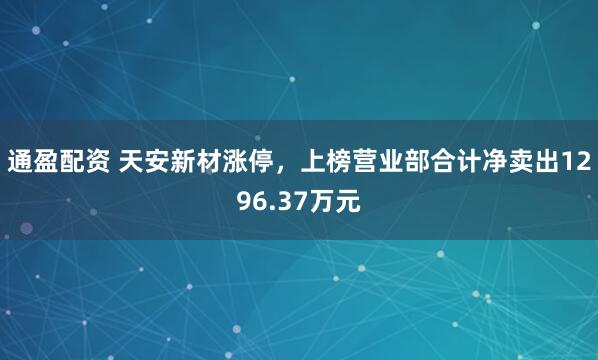通盈配资 天安新材涨停，上榜营业部合计净卖出1296.37万元